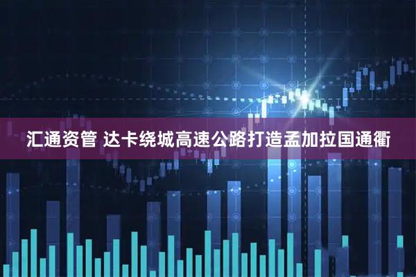 汇通资管 达卡绕城高速公路打造孟加拉国通衢