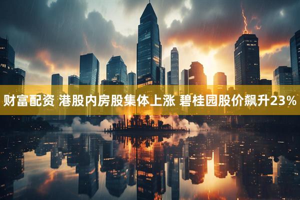 财富配资 港股内房股集体上涨 碧桂园股价飙升23%