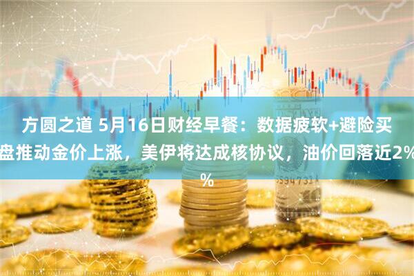 方圆之道 5月16日财经早餐：数据疲软+避险买盘推动金价上涨，美伊将达成核协议，油价回落近2%