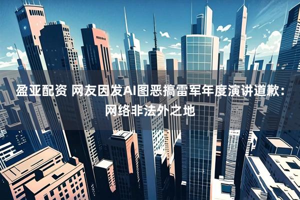 盈亚配资 网友因发AI图恶搞雷军年度演讲道歉：网络非法外之地