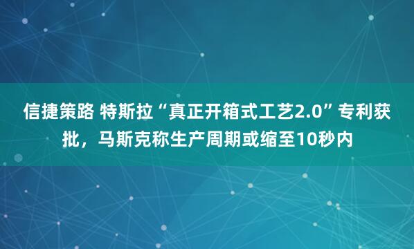 信捷策路 特斯拉“真正开箱式工艺2.0”专利获批，马斯克称生产周期或缩至10秒内