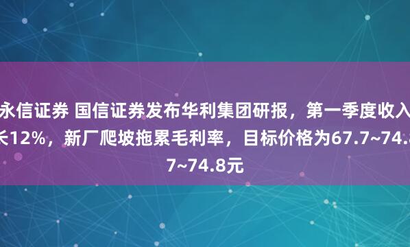 永信证券 国信证券发布华利集团研报，第一季度收入增长12%，新厂爬坡拖累毛利率，目标价格为67.7~74.8元
