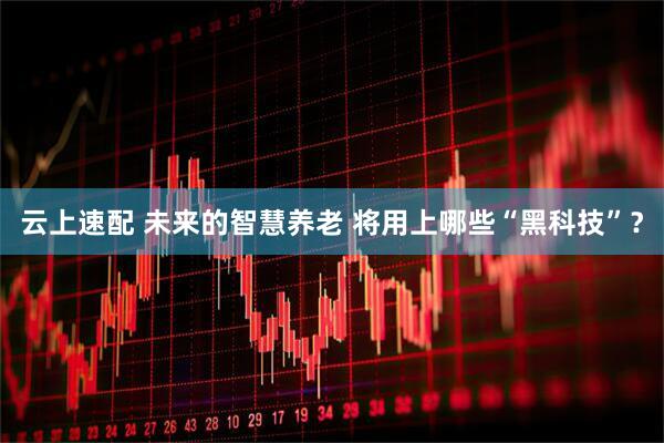 云上速配 未来的智慧养老 将用上哪些“黑科技”?