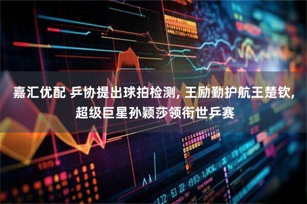 嘉汇优配 乒协提出球拍检测, 王励勤护航王楚钦, 超级巨星孙颖莎领衔世乒赛
