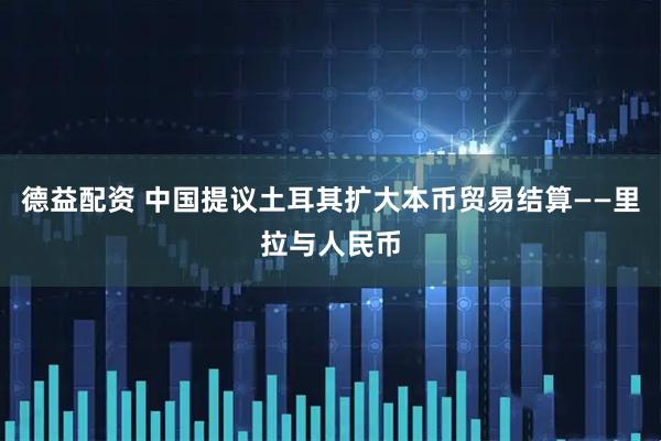 德益配资 中国提议土耳其扩大本币贸易结算——里拉与人民币
