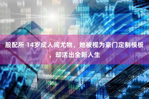 股配所 14岁成人间尤物，她被视为豪门定制模板，却活出全新人生